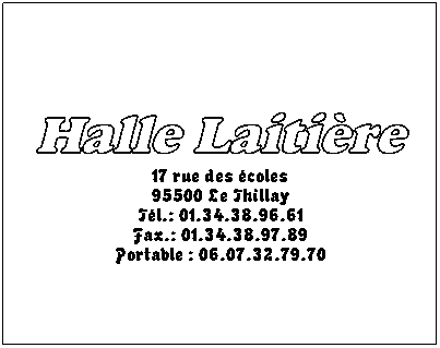 Zone de Texte: Halle Laitire 
17 rue des coles
95500 Le Thillay
Tl.: 01.34.38.96.61
Fax.: 01.34.38.97.89
Portable : 06.07.32.79.70
