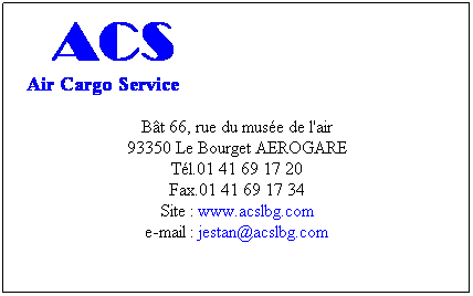 Zone de Texte:  ACS
  Air Cargo Service
 
Bt 66, rue du muse de l'air
93350 Le Bourget AEROGARE
Tl.01 41 69 17 20
Fax.01 41 69 17 34
Site : www.acslbg.com
e-mail : jestan@acslbg.com
 
 
 
 
 
